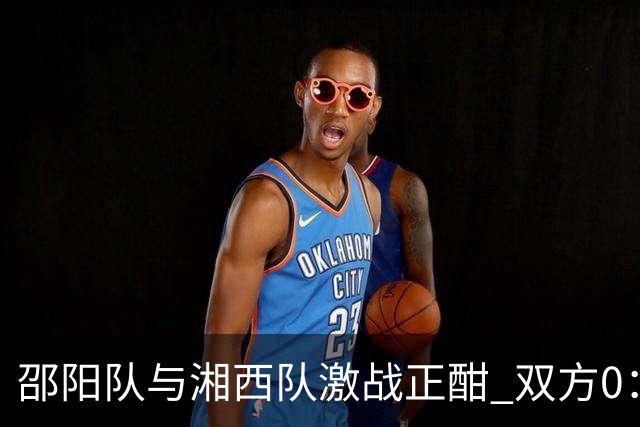 邵阳队与湘西队激战正酣 双方0：0互交白卷
